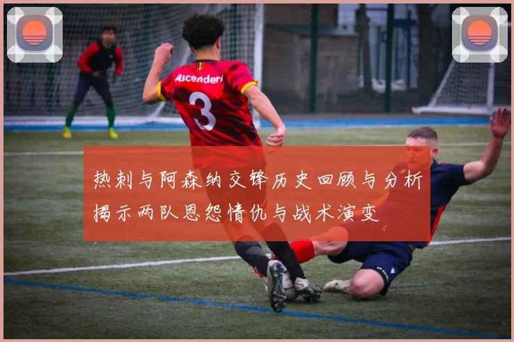 热刺与阿森纳交锋历史回顾与分析揭示两队恩怨情仇与战术演变