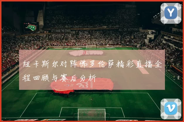 纽卡斯尔对阵佛罗伦萨精彩直播全程回顾与赛后分析