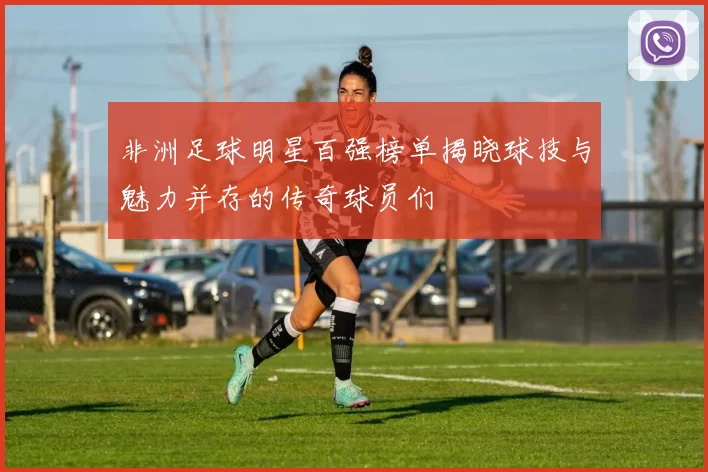 非洲足球明星百强榜单揭晓球技与魅力并存的传奇球员们