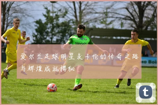 爱尔兰足球明星麦卡伦的传奇之路与辉煌成就揭秘