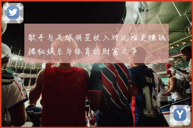 歌手与足球明星收入对比谁更赚钱揭秘娱乐与体育的财富之争