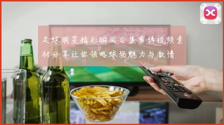 足球明星精彩瞬间合集剪辑视频素材分享让你领略球场魅力与激情