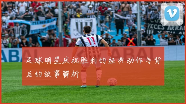 足球明星庆祝胜利的经典动作与背后的故事解析