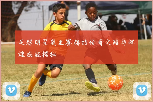 足球明星奥里赛赫的传奇之路与辉煌成就揭秘