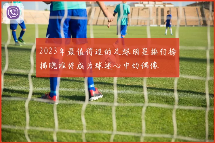 2023年最值得追的足球明星排行榜揭晓谁将成为球迷心中的偶像