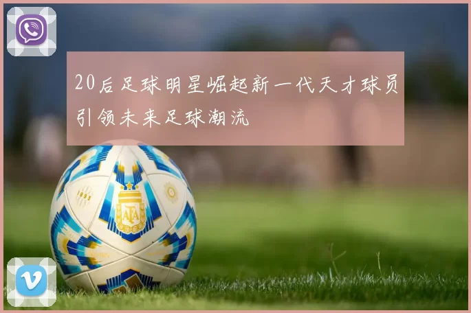 20后足球明星崛起新一代天才球员引领未来足球潮流