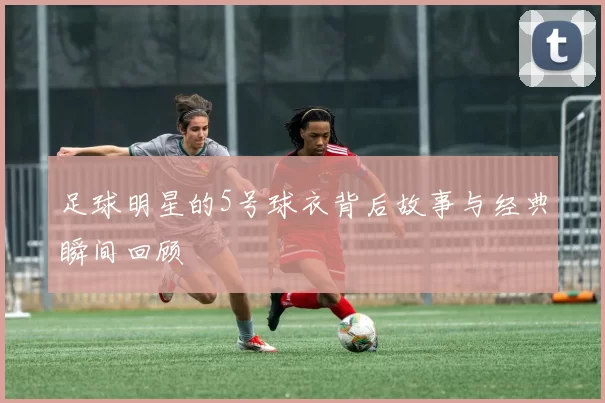 足球明星的5号球衣背后故事与经典瞬间回顾