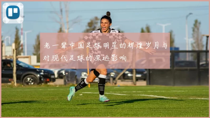 老一辈中国足球明星的辉煌岁月与对现代足球的深远影响