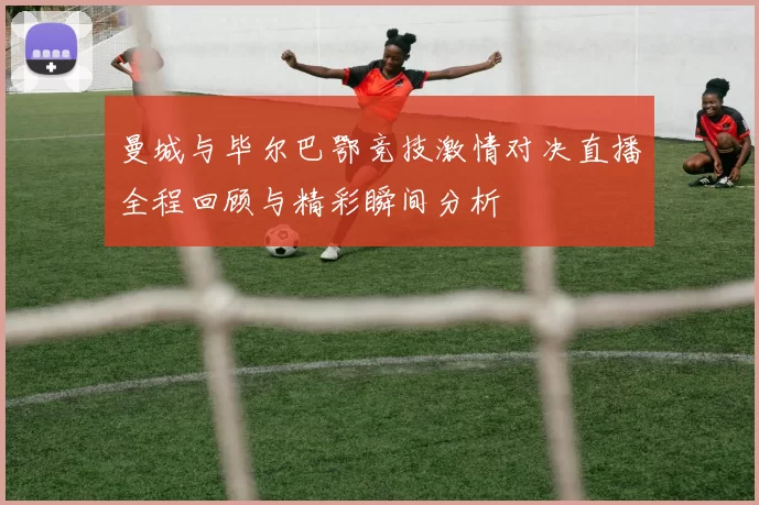 曼城与毕尔巴鄂竞技激情对决直播全程回顾与精彩瞬间分析