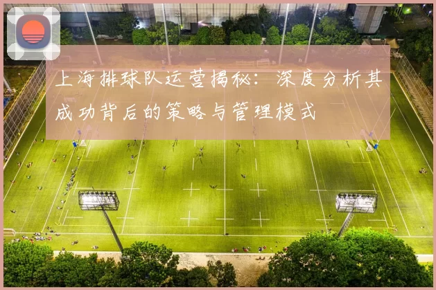 上海排球队运营揭秘：深度分析其成功背后的策略与管理模式