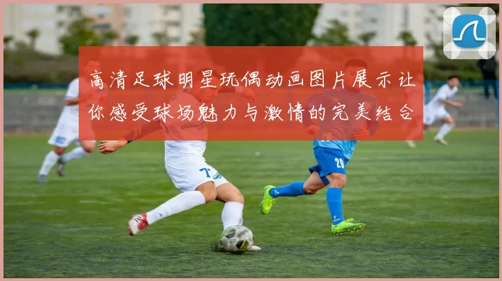 高清足球明星玩偶动画图片展示让你感受球场魅力与激情的完美结合