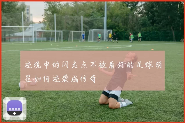逆境中的闪光点不被看好的足球明星如何逆袭成传奇