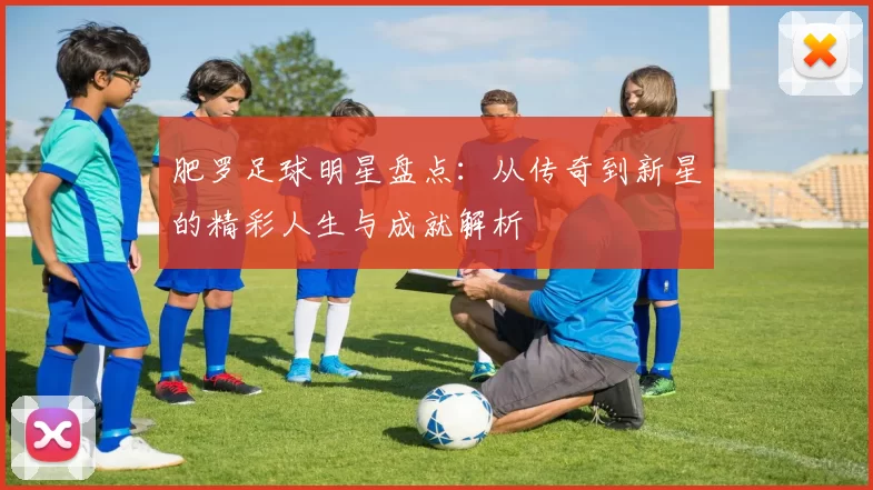肥罗足球明星盘点：从传奇到新星的精彩人生与成就解析