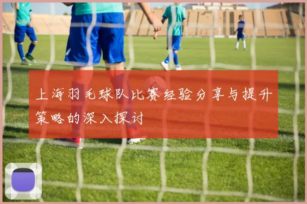 上海羽毛球队比赛经验分享与提升策略的深入探讨