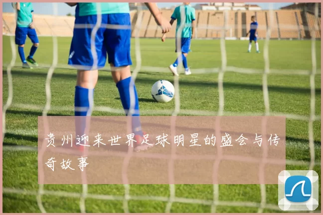 贵州迎来世界足球明星的盛会与传奇故事