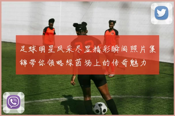 足球明星风采尽显精彩瞬间照片集锦带你领略绿茵场上的传奇魅力