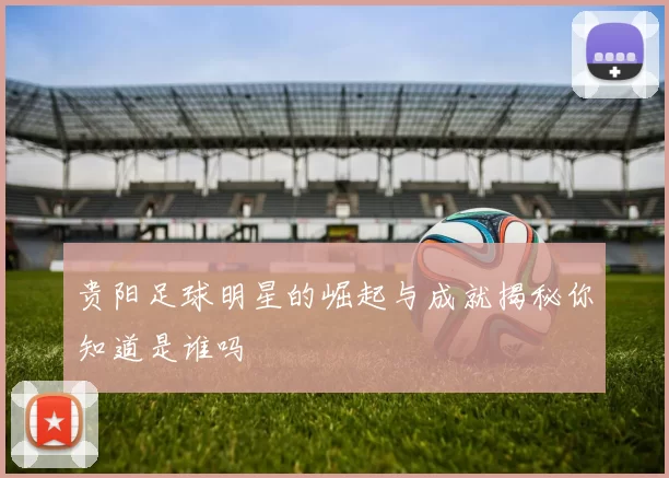 贵阳足球明星的崛起与成就揭秘你知道是谁吗