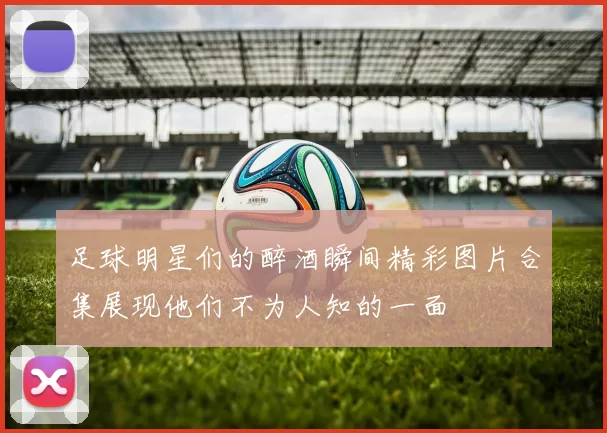 足球明星们的醉酒瞬间精彩图片合集展现他们不为人知的一面
