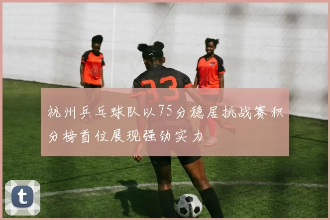 杭州乒乓球队以75分稳居挑战赛积分榜首位展现强劲实力