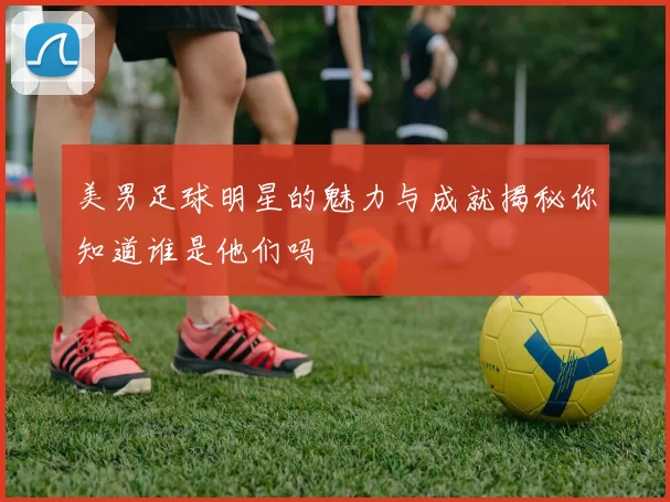 美男足球明星的魅力与成就揭秘你知道谁是他们吗