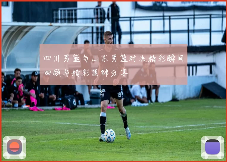 四川男篮与山东男篮对决精彩瞬间回顾与精彩集锦分享