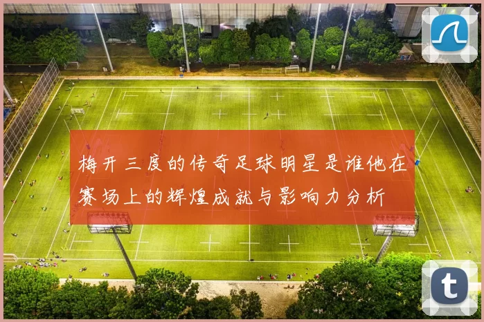 梅开三度的传奇足球明星是谁他在赛场上的辉煌成就与影响力分析