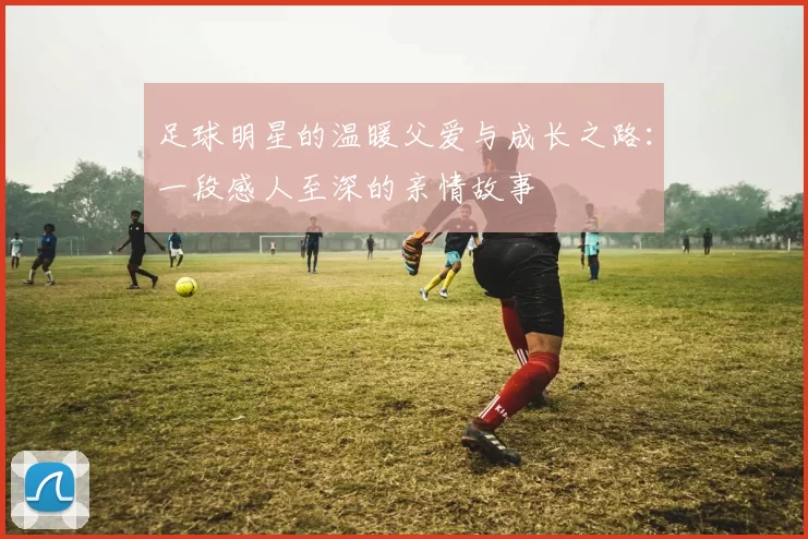 足球明星的温暖父爱与成长之路：一段感人至深的亲情故事