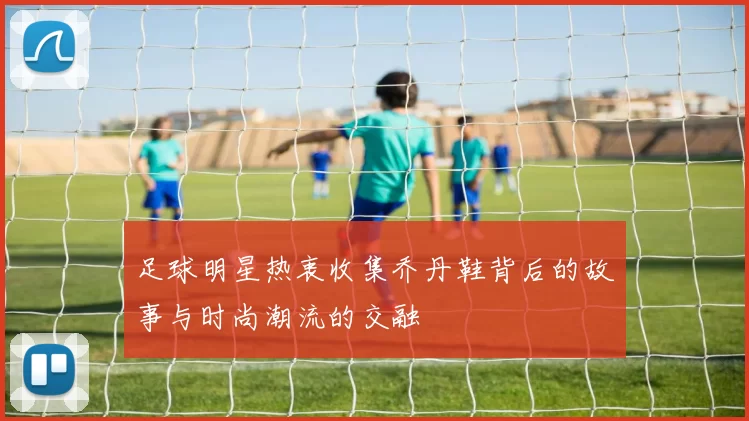 足球明星热衷收集乔丹鞋背后的故事与时尚潮流的交融