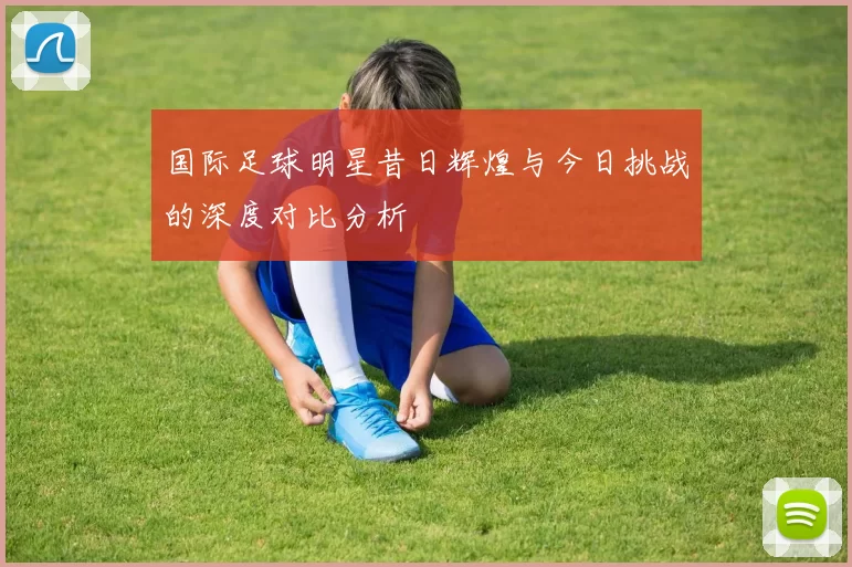 国际足球明星昔日辉煌与今日挑战的深度对比分析