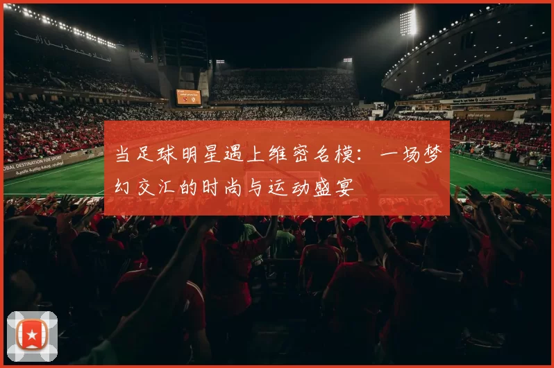 当足球明星遇上维密名模：一场梦幻交汇的时尚与运动盛宴