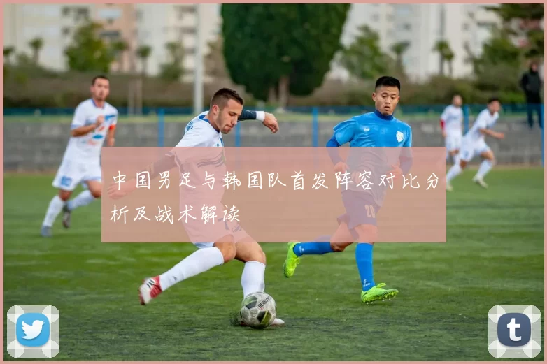 中国男足与韩国队首发阵容对比分析及战术解读