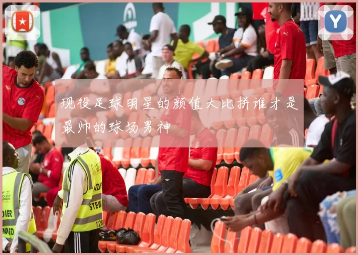 现役足球明星的颜值大比拼谁才是最帅的球场男神