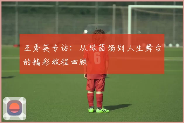 王秀英专访：从绿茵场到人生舞台的精彩旅程回顾