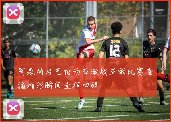 阿森纳与巴伦西亚激战正酣比赛直播精彩瞬间全程回顾