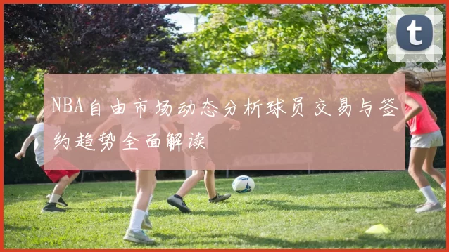 NBA自由市场动态分析球员交易与签约趋势全面解读