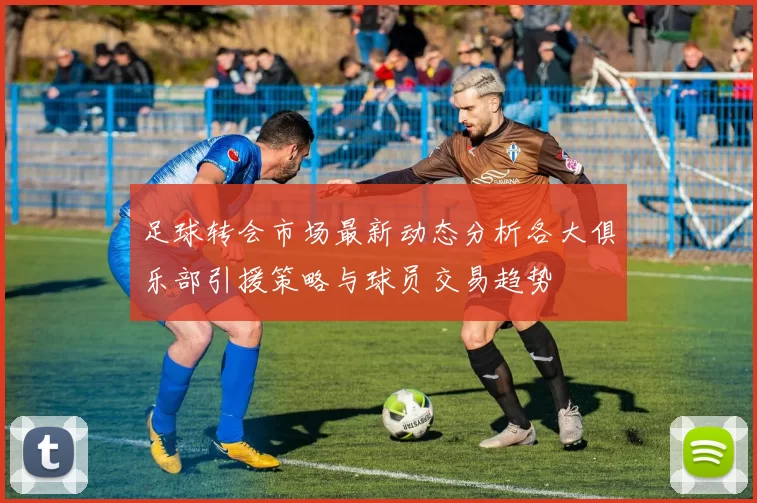 足球转会市场最新动态分析各大俱乐部引援策略与球员交易趋势