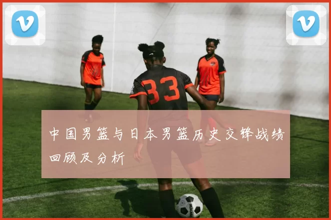 中国男篮与日本男篮历史交锋战绩回顾及分析