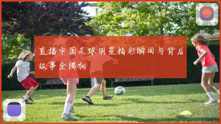 直播中国足球明星精彩瞬间与背后故事全揭秘