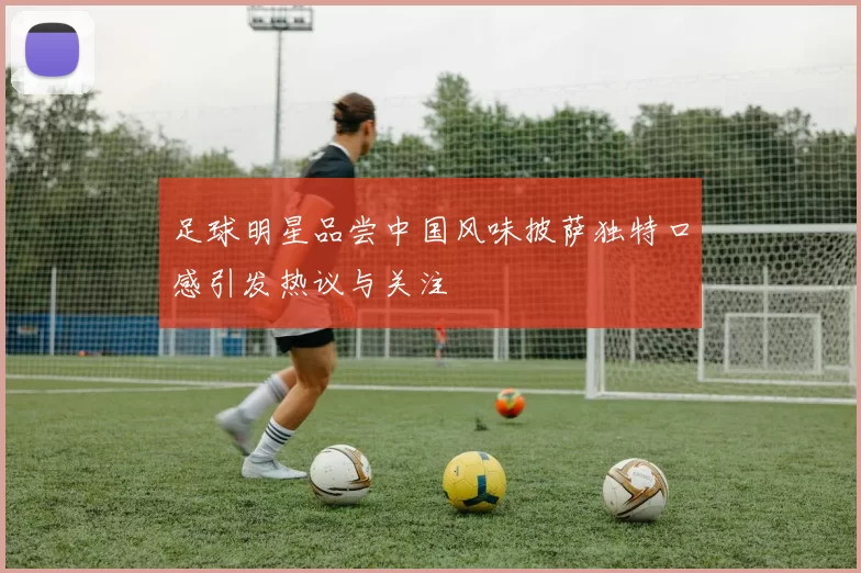 足球明星品尝中国风味披萨独特口感引发热议与关注