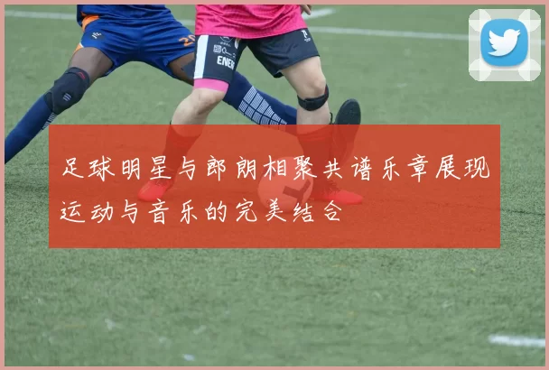 足球明星与郎朗相聚共谱乐章展现运动与音乐的完美结合